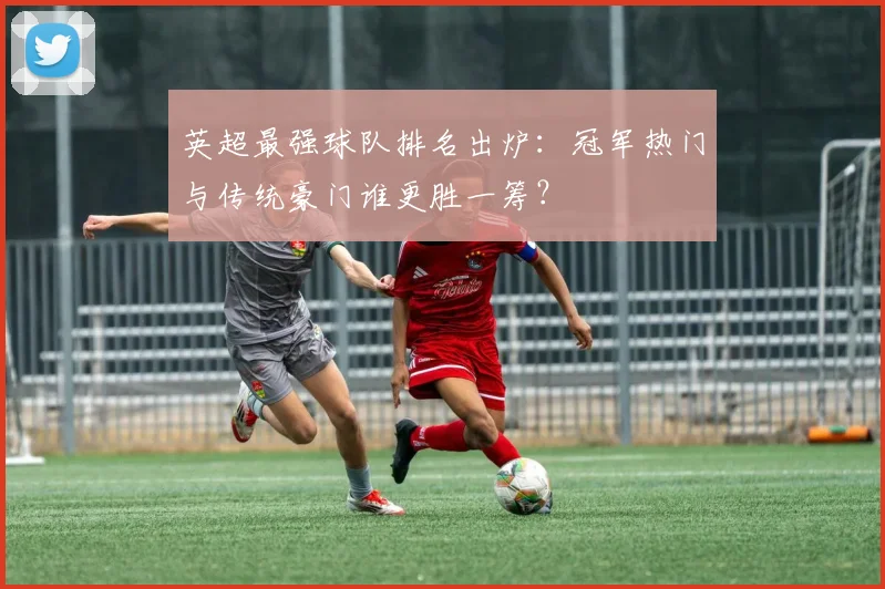 英超最强球队排名出炉：冠军热门与传统豪门谁更胜一筹？