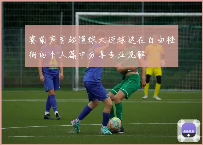 赛前声音超懂球大连球迷在自由橙街访个人篇中分享专业见解