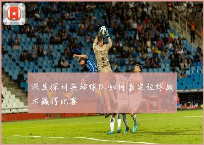 深度探讨英超球队如何靠定位球战术赢得比赛